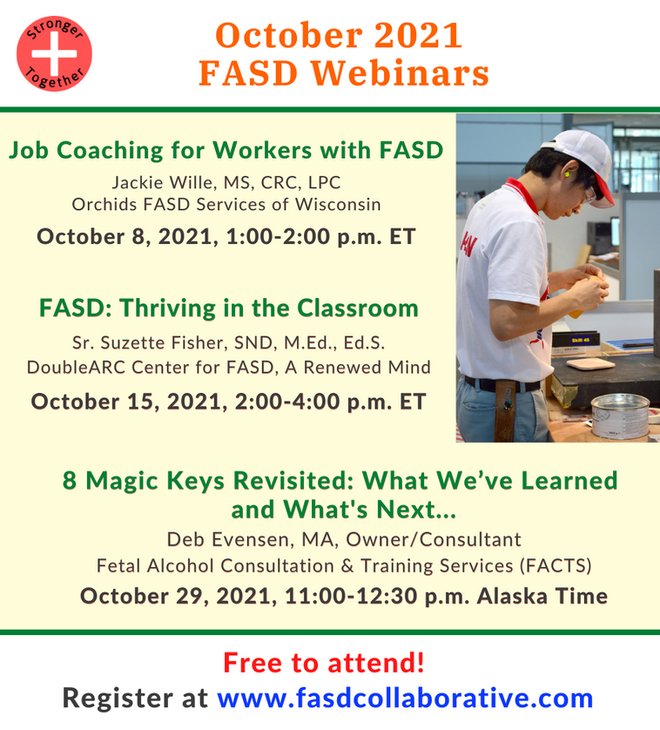 National FASD Collaborative Project webinars for October 2021. "Job Coaching for Workers with FASD" (October 8, 12:00p.m.–1:00p.m.); "FASD: Thriving in the Classroom" (October 15, 1:00p.m.–3:00p.m.); "8 Magic Keys Revisited: What We've Learned and What's Next..." (October 29, 2:00p.m.–3:30p.m.).